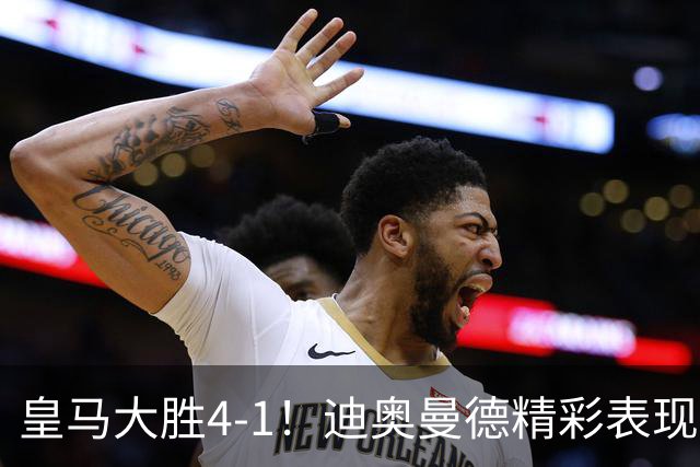 皇马大胜4-1！迪奥曼德精彩表现弥补维尼修斯缺席